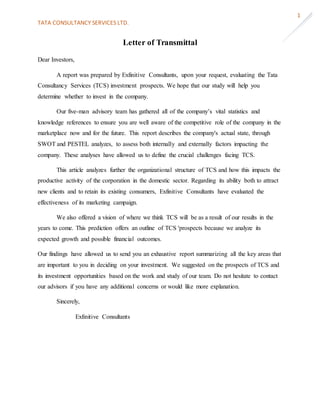 TATA CONSULTANCY SERVICES LTD.
1
Letter of Transmittal
Dear Investors,
A report was prepared by Exfinitive Consultants, upon your request, evaluating the Tata
Consultancy Services (TCS) investment prospects. We hope that our study will help you
determine whether to invest in the company.
Our five-man advisory team has gathered all of the company’s vital statistics and
knowledge references to ensure you are well aware of the competitive role of the company in the
marketplace now and for the future. This report describes the company's actual state, through
SWOT and PESTEL analyzes, to assess both internally and externally factors impacting the
company. These analyses have allowed us to define the crucial challenges facing TCS.
This article analyzes further the organizational structure of TCS and how this impacts the
productive activity of the corporation in the domestic sector. Regarding its ability both to attract
new clients and to retain its existing consumers, Exfinitive Consultants have evaluated the
effectiveness of its marketing campaign.
We also offered a vision of where we think TCS will be as a result of our results in the
years to come. This prediction offers an outline of TCS 'prospects because we analyze its
expected growth and possible financial outcomes.
Our findings have allowed us to send you an exhaustive report summarizing all the key areas that
are important to you in deciding on your investment. We suggested on the prospects of TCS and
its investment opportunities based on the work and study of our team. Do not hesitate to contact
our advisors if you have any additional concerns or would like more explanation.
Sincerely,
Exfinitive Consultants
 