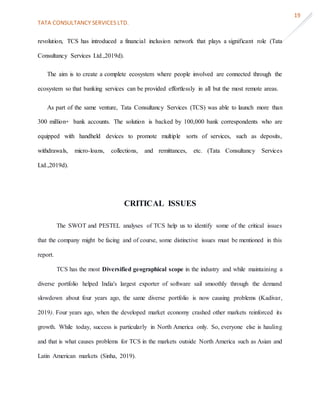 TATA CONSULTANCY SERVICES LTD.
19
revolution, TCS has introduced a financial inclusion network that plays a significant role (Tata
Consultancy Services Ltd.,2019d).
The aim is to create a complete ecosystem where people involved are connected through the
ecosystem so that banking services can be provided effortlessly in all but the most remote areas.
As part of the same venture, Tata Consultancy Services (TCS) was able to launch more than
300 million+ bank accounts. The solution is backed by 100,000 bank correspondents who are
equipped with handheld devices to promote multiple sorts of services, such as deposits,
withdrawals, micro-loans, collections, and remittances, etc. (Tata Consultancy Services
Ltd.,2019d).
CRITICAL ISSUES
The SWOT and PESTEL analyses of TCS help us to identify some of the critical issues
that the company might be facing and of course, some distinctive issues must be mentioned in this
report.
TCS has the most Diversified geographical scope in the industry and while maintaining a
diverse portfolio helped India's largest exporter of software sail smoothly through the demand
slowdown about four years ago, the same diverse portfolio is now causing problems (Kadivar,
2019). Four years ago, when the developed market economy crashed other markets reinforced its
growth. While today, success is particularly in North America only. So, everyone else is hauling
and that is what causes problems for TCS in the markets outside North America such as Asian and
Latin American markets (Sinha, 2019).
 