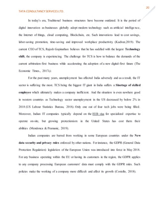 TATA CONSULTANCY SERVICES LTD.
20
In today’s era, Traditional business structures have become outdated. It is the period of
digital innovation as businesses globally adopt modern technology such as artificial intellige nce,
the Internet of things, cloud computing, Blockchain, etc. Such innovations lead to cost savings,
labor-saving promotion, time-saving and improved workplace productivity (Kadivar,2019). The
current CEO of TCS, Rajesh Gopinathan believes that he has saddled with the largest Technology
shift, the company is experiencing. The challenge for TCS is how to balance the demands of the
current arbitration-first business while accelerating the adoption of a new digital-first future (The
Economic Times., 2017c).
For the past many years, unemployment has affected India adversely and as a result, the IT
sector is suffering the most. TCS being the biggest IT giant in India suffers a Shortage of skilled
employee which ultimately makes a company inefficient. And the situation is even nowhere good
in western countries as Technology sector unemployment in the US decreased by below 2% in
2018 (US Labour Statistics Bureau, 2018). Only one out of four tech jobs were being filled.
Moreover, Indian IT companies typically depend on the H1B visa for specialized expertise to
operate on-site, but growing protectionism in the United States has cost them their
abilities (Mendonca & Pramanic, 2019).
Indian companies are barred from working in some European countries under the New
data security and privacy rules enforced by other nations. For instance, the GDPR (General Data
Protection Regulation) legislation of the European Union was introduced into force in May 2018.
For any business operating within the EU or having its customers in the region, the GDPR applies
to any company processing European customers' data must comply with the GDPR rules. Such
policies make the working of a company more difficult and affect its growth (Costello, 2018).
 