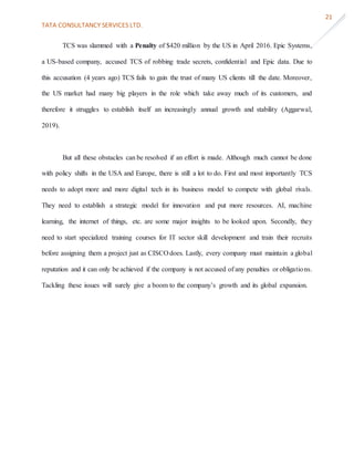 TATA CONSULTANCY SERVICES LTD.
21
TCS was slammed with a Penalty of $420 million by the US in April 2016. Epic Systems,
a US-based company, accused TCS of robbing trade secrets, confidential and Epic data. Due to
this accusation (4 years ago) TCS fails to gain the trust of many US clients till the date. Moreover,
the US market had many big players in the role which take away much of its customers, and
therefore it struggles to establish itself an increasingly annual growth and stability (Aggarwal,
2019).
But all these obstacles can be resolved if an effort is made. Although much cannot be done
with policy shifts in the USA and Europe, there is still a lot to do. First and most importantly TCS
needs to adopt more and more digital tech in its business model to compete with global rivals.
They need to establish a strategic model for innovation and put more resources. AI, machine
learning, the internet of things, etc. are some major insights to be looked upon. Secondly, they
need to start specialized training courses for IT sector skill development and train their recruits
before assigning them a project just as CISCO does. Lastly, every company must maintain a global
reputation and it can only be achieved if the company is not accused of any penalties or obligations.
Tackling these issues will surely give a boom to the company’s growth and its global expansion.
 