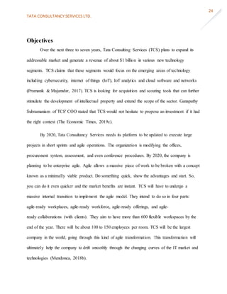 TATA CONSULTANCY SERVICES LTD.
24
Objectives
Over the next three to seven years, Tata Consulting Services (TCS) plans to expand its
addressable market and generate a revenue of about $1 billion in various new technology
segments. TCS claims that these segments would focus on the emerging areas of technology
including cybersecurity, internet of things (IoT), IoT analytics and cloud software and networks
(Pramanik & Majumdar, 2017). TCS is looking for acquisition and scouting tools that can further
stimulate the development of intellectual property and extend the scope of the sector. Ganapathy
Subramaniam of TCS' COO stated that TCS would not hesitate to propose an investment if it had
the right context (The Economic Times, 2019c).
By 2020, Tata Consultancy Services needs its platform to be updated to execute large
projects in short sprints and agile operations. The organization is modifying the offices,
procurement system, assessment, and even conference procedures. By 2020, the company is
planning to be enterprise agile. Agile allows a massive piece of work to be broken with a concept
known as a minimally viable product. Do something quick, show the advantages and start. So,
you can do it even quicker and the market benefits are instant. TCS will have to undergo a
massive internal transition to implement the agile model. They intend to do so in four parts:
agile-ready workplaces, agile-ready workforce, agile-ready offerings, and agile-
ready collaborations (with clients). They aim to have more than 600 flexible workspaces by the
end of the year. There will be about 100 to 150 employees per room. TCS will be the largest
company in the world, going through this kind of agile transformation. This transformation will
ultimately help the company to drift smoothly through the changing curves of the IT market and
technologies (Mendonca, 2018b).
 