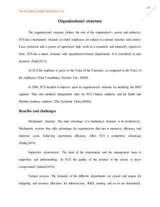 TATA CONSULTANCY SERVICES LTD.
26
Organizational structure
The organizational structure defines the role of the organization’s power and authority.
TCS has a mechanistic structure in which employees are subject to a formal structure and control.
Laws, protocols and a system of supervisors help work on a consistent and minimally expensive
basis. TCS has a matrix structure with specialization-based departments. It is centralized to take
decisions (Patel,2017).
At TCS the emphasis is given to the Voice of the Customer, as compared to the Voice of
the employees (Tata Consultancy Services Ltd., 2020f).
In 2008, TCS decided to improve upon its organizational structure by including the BPO
segment. They also included independent units for TCS Finance solutions and the Small and
Medium business solutions (The Economic Times,2008b).
Benefits and challenges
Mechanistic structure: The main advantage of a mechanical structure is its productivity.
Mechanistic systems thus offer advantages for organizations that aim to maximize efficiency and
minimize costs. Achieving operational efficiency offers TCS a competitive advantage
(Padhy,2019).
Supportive environment: The head of the departments and the management team is
supportive and understanding. At TCS, the quality of the product or the service is never
compromised (Indeed,2019).
Vertical process: The demands of the different departments are crucial and targets for
budgeting and resource allocation for infrastructure, R&D, training and so on are determined.
 