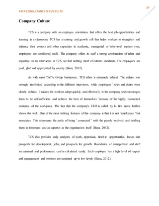 TATA CONSULTANCY SERVICES LTD.
29
Company Culture
TCS is a company with an employee orientation that offers the best job opportunities and
learning in a classroom. TCS has a training and growth cell that helps workers to strengthen and
enhance their contact and other capacities in academic, managerial or behavioral matters (yes,
employees are considered staff). The company offers its staff a strong combination of talent and
expertise. In the interviews at TCS, we find nothing short of cultural standards. The employees are
paid, glad and appreciated by society (Basu, 2012).
As with most TATA Group businesses, TCS ethos is extremely ethical. The culture was
strongly interlinked according to the different interviews, while employees ' roles and duties were
clearly defined. It makes the workers adapt quickly and effectively in the company and encourages
them to be self-sufficient and achieve the best of themselves because of the highly connected
existence of the workplace. The fact that the company's CEO is called by its first name further
shows this well. One of the most striking features of this company is that it is not ' employees ' but
associates. This represents the pride of being ' connected ' with the people involved and holding
them as important and as superior as the organization itself (Basu, 2012).
TCS also provides daily analyzes of work, appraisals, flexible opportunities, leaves and
prospects for development, jobs, and prospects for growth. Boundaries of management and staff
are minimal and performance can be calculated easily. Each employee has a high level of respect
and management and workers are sustained up to low levels (Basu, 2012).
 