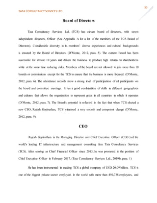 TATA CONSULTANCY SERVICES LTD.
30
Board of Directors
Tata Consultancy Services Ltd. (TCS) has eleven board of directors, with seven
independent directors. Officer (See Appendix A for a list of the members of the TCS Board of
Directors). Considerable diversity in its members’ diverse experiences and cultural backgrounds
is ensured by the Board of Directors (D’Monte, 2012, para. 5). The current Board has been
successful for almost 10 years and driven the business to produce high returns to shareholders
while at the same time reducing risks. Members of the board are not allowed to join more than 10
boards or commissions except for the TCS to ensure that the business is more focused. (D’Monte,
2012, para. 6). The attendance records show a strong level of participation of all participants on
the board and committee meetings. It has a good combination of skills in different geographies
and cultures that allows the organization to represent goals in all countries in which it operates
(D’Monte, 2012, para. 7). The Board's potential is reflected in the fact that when TCS elected a
new CEO, Rajesh Gopinathan, TCS witnessed a very smooth and competent change (D’Monte,
2012, para. 9).
CEO
Rajesh Gopinathan is the Managing Director and Chief Executive Officer (CEO ) of the
world's leading IT infrastructure and management consulting firm Tata Consultancy Services
(TCS). After serving as Chief Financial Officer since 2013, he was promoted to the position of
Chief Executive Officer in February 2017. (Tata Consultancy Services Ltd., 2019b, para. 1)
He has been instrumental in making TCS a global company of USD 20.09 billion. TCS is
one of the biggest private-sector employers in the world with more than 450,738 employees, and
 