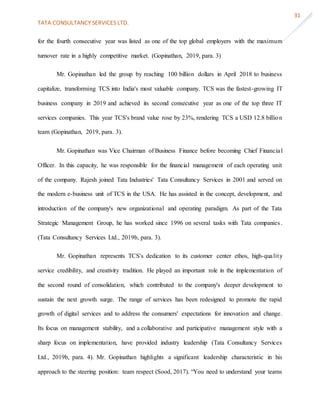 TATA CONSULTANCY SERVICES LTD.
31
for the fourth consecutive year was listed as one of the top global employers with the maximum
turnover rate in a highly competitive market. (Gopinathan, 2019, para. 3)
Mr. Gopinathan led the group by reaching 100 billion dollars in April 2018 to business
capitalize, transforming TCS into India's most valuable company. TCS was the fastest-growing IT
business company in 2019 and achieved its second consecutive year as one of the top three IT
services companies. This year TCS's brand value rose by 23%, rendering TCS a USD 12.8 billion
team (Gopinathan, 2019, para. 3).
Mr. Gopinathan was Vice Chairman of Business Finance before becoming Chief Financial
Officer. In this capacity, he was responsible for the financial management of each operating unit
of the company. Rajesh joined Tata Industries' Tata Consultancy Services in 2001 and served on
the modern e-business unit of TCS in the USA. He has assisted in the concept, development, and
introduction of the company's new organizational and operating paradigm. As part of the Tata
Strategic Management Group, he has worked since 1996 on several tasks with Tata companies.
(Tata Consultancy Services Ltd., 2019b, para. 3).
Mr. Gopinathan represents TCS's dedication to its customer center ethos, high-quality
service credibility, and creativity tradition. He played an important role in the implementation of
the second round of consolidation, which contributed to the company's deeper development to
sustain the next growth surge. The range of services has been redesigned to promote the rapid
growth of digital services and to address the consumers' expectations for innovation and change.
Its focus on management stability, and a collaborative and participative management style with a
sharp focus on implementation, have provided industry leadership (Tata Consultancy Services
Ltd., 2019b, para. 4). Mr. Gopinathan highlights a significant leadership characteristic in his
approach to the steering position: team respect (Sood, 2017). “You need to understand your teams
 