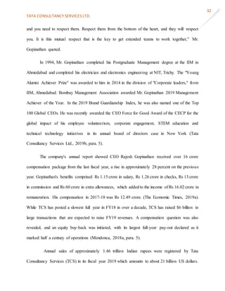 TATA CONSULTANCY SERVICES LTD.
32
and you need to respect them. Respect them from the bottom of the heart, and they will respect
you. It is this mutual respect that is the key to get extended teams to work together,” Mr.
Gopinathan quoted.
In 1994, Mr. Gopinathan completed his Postgraduate Management degree at the IIM in
Ahmedabad and completed his electrician and electronics engineering at NIT, Trichy. The "Young
Alumni Achiever Prize" was awarded to him in 2014 in the division of "Corporate leaders," from
IIM, Ahmedabad. Bombay Management Association awarded Mr. Gopinathan 2019 Management
Achiever of the Year. In the 2019 Brand Guardianship Index, he was also named one of the Top
100 Global CEOs. He was recently awarded the CEO Force for Good Award of the CECP for the
global impact of his employee volunteerism, corporate engagement, STEM education and
technical technology initiatives in its annual board of directors case in New York (Tata
Consultancy Services Ltd., 2019b, para. 5).
The company's annual report showed CEO Rajesh Gopinathan received over 16 crore
compensation package from the last fiscal year, a rise in approximately 28 percent on the previous
year. Gopinathan's benefits comprised Rs 1.15 crore in salary, Rs 1.26 crore in checks, Rs 13 crore
in commission and Rs 60 crore in extra allowances, which added to the income of Rs 16.02 crore in
remuneration. His compensation in 2017-18 was Rs 12.49 crore. (The Economic Times, 2019a).
While TCS has posted a slowest full year in FY18 in over a decade, TCS has raised $6 billion in
large transactions that are expected to raise FY19 revenues. A compensation question was also
revealed, and an equity buy-back was initiated, with its largest full-year pay-out declared as it
marked half a century of operations (Mendonca, 2018a, para. 5).
Annual sales of approximately 1.46 trillion Indian rupees were registered by Tata
Consultancy Services (TCS) in its fiscal year 2019 which amounts to about 21 billion US dollars.
 