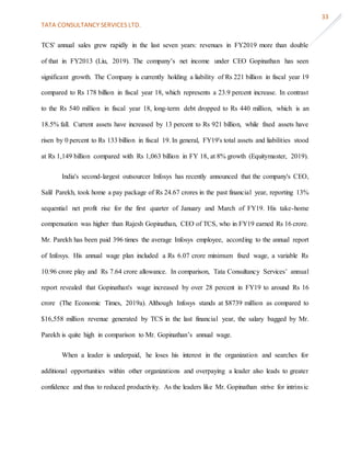 TATA CONSULTANCY SERVICES LTD.
33
TCS' annual sales grew rapidly in the last seven years: revenues in FY2019 more than double
of that in FY2013 (Liu, 2019). The company’s net income under CEO Gopinathan has seen
significant growth. The Company is currently holding a liability of Rs 221 billion in fiscal year 19
compared to Rs 178 billion in fiscal year 18, which represents a 23.9 percent increase. In contrast
to the Rs 540 million in fiscal year 18, long-term debt dropped to Rs 440 million, which is an
18.5% fall. Current assets have increased by 13 percent to Rs 921 billion, while fixed assets have
risen by 0 percent to Rs 133 billion in fiscal 19. In general, FY19's total assets and liabilities stood
at Rs 1,149 billion compared with Rs 1,063 billion in FY 18, at 8% growth (Equitymaster, 2019).
India's second-largest outsourcer Infosys has recently announced that the company's CEO,
Salil Parekh, took home a pay package of Rs 24.67 crores in the past financial year, reporting 13%
sequential net profit rise for the first quarter of January and March of FY19. His take-home
compensation was higher than Rajesh Gopinathan, CEO of TCS, who in FY19 earned Rs 16 crore.
Mr. Parekh has been paid 396 times the average Infosys employee, according to the annual report
of Infosys. His annual wage plan included a Rs 6.07 crore minimum fixed wage, a variable Rs
10.96 crore play and Rs 7.64 crore allowance. In comparison, Tata Consultancy Services’ annual
report revealed that Gopinathan's wage increased by over 28 percent in FY19 to around Rs 16
crore (The Economic Times, 2019a). Although Infosys stands at $8739 million as compared to
$16,558 million revenue generated by TCS in the last financial year, the salary bagged by Mr.
Parekh is quite high in comparison to Mr. Gopinathan’s annual wage.
When a leader is underpaid, he loses his interest in the organization and searches for
additional opportunities within other organizations and overpaying a leader also leads to greater
confidence and thus to reduced productivity. As the leaders like Mr. Gopinathan strive for intrinsic
 