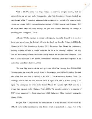 TATA CONSULTANCY SERVICES LTD.
36
While a 15-20% return on a rising business is commonly accepted as nice, TCS has
surpassed this cap ten years early. Consequently, today Tata Consultancy Services Limited has
outperformed all the IT consulting sectors and other services sectors on basis of its return on equity
– delivering a higher 30.26% compared to a peer-average of 15.18% over the past 12 months. TCS
will spend much more with more leverage and gain more revenue, increasing its earnings in
upcoming years (Simplywall., 2019).
Although TCS has managed to provide a subsequently reasonable dividend to its investors
for the past several years, the dividend fell in the last fiscal year from Rs 29/share in 2018 to Rs
18/share in 2019 (Tata Consultancy Services, 2019). Economists have blamed the continuously
declining economy of India as a major reason for this fall in the company’s dividend. It is very
clear that the declining economy of a country directly impacts the dividend of the companies. Even
then TCS has responded to this decline comparatively better than other rival companies in the
sector (Tata Consultancy Services, 2019).
The same thing was seen in the stock price that fell off the company from 2018 to 2019.
One can observe the remarkable growth shown by the company from 2017 to 2018 where the stock
price of the firm rose from Rs 1451.45 to Rs 2031.33 (Tata Consultancy Services, 2019). The
company's market value hit more than $98 billion in April 2018, with TCS share closing to 7%
higher. The share price hits spikes in the January-March 2018 quarter (Q4) which was due to
stronger than expected profits (Business Today, 2019). This can also probably be an outcome of
TCS’s newly announced 1:1 bonus share issue, which furthermore lifting investors’ sentiments.
(Quartz, 2019).
In April 2018 TCS became the first Indian IT firm to hit this landmark of $100 billion (Rs
6,65,275 crore) market capitalization while Infosys which is considered as a major rival of the
 