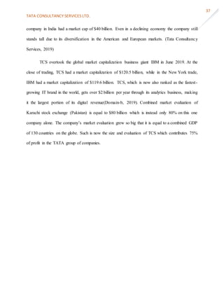 TATA CONSULTANCY SERVICES LTD.
37
company in India had a market cap of $40 billion. Even in a declining economy the company still
stands tall due to its diversification in the American and European markets. (Tata Consultancy
Services, 2019)
TCS overtook the global market capitalization business giant IBM in June 2019. At the
close of trading, TCS had a market capitalization of $120.5 billion, while in the New York trade,
IBM had a market capitalization of $119.6 billion. TCS, which is now also ranked as the fastest-
growing IT brand in the world, gets over $2 billion per year through its analytics business, making
it the largest portion of its digital revenue(Domain-b, 2019). Combined market evaluation of
Karachi stock exchange (Pakistan) is equal to $80 billion which is instead only 80% on this one
company alone. The company’s market evaluation grew so big that it is equal to a combined GDP
of 130 countries on the globe. Such is now the size and evaluation of TCS which contributes 75%
of profit in the TATA group of companies.
 