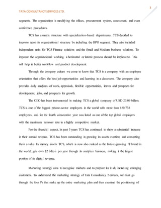 TATA CONSULTANCY SERVICES LTD.
3
segments. The organization is modifying the offices, procurement system, assessment, and even
conference procedures.
TCS has a matrix structure with specialization-based departments. TCS decided to
improve upon its organizational structure by including the BPO segment. They also included
independent units for TCS Finance solutions and the Small and Medium business solutions. To
improve the organizational working, a horizontal or lateral process should be implicated. This
will help in better workflow and product development.
Through the company culture we come to know that TCS is a company with an employee
orientation that offers the best job opportunities and learning in a classroom. The company also
provides daily analyzes of work, appraisals, flexible opportunities, leaves and prospects for
development, jobs, and prospects for growth.
The CEO has been instrumental in making TCS a global company of USD 20.09 billion.
TCS is one of the biggest private-sector employers in the world with more than 450,738
employees, and for the fourth consecutive year was listed as one of the top global employers
with the maximum turnover rate in a highly competitive market.
For the financial aspect, In past 3 years TCS has continued to show a substantial increase
in their annual revenue. TCS has been outstanding in growing its assets overtime and converting
them a value for money assets. TCS, which is now also ranked as the fastest-growing IT brand in
the world, gets over $2 billion per year through its analytics business, making it the largest
portion of its digital revenue.
Marketing strategy aims to recognise markets and to prepare for it all, including emerging
customers. To understand the marketing strategy of Tata Consultancy Services, we must go
through the four Ps that make up the entire marketing plan and then examine the positioning of
 