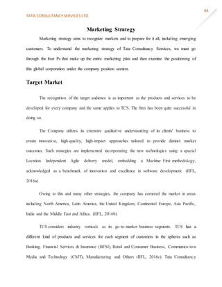 TATA CONSULTANCY SERVICES LTD.
44
Marketing Strategy
Marketing strategy aims to recognize markets and to prepare for it all, including emerging
customers. To understand the marketing strategy of Tata Consultancy Services, we must go
through the four Ps that make up the entire marketing plan and then examine the positioning of
this global corporation under the company position section.
Target Market
The recognition of the target audience is as important as the products and services to be
developed for every company and the same applies to TCS. The firm has been quite successful in
doing so.
The Company utilizes its extensive qualitative understanding of its clients' business to
create innovative, high-quality, high-impact approaches tailored to provide distinct market
outcomes. Such strategies are implemented incorporating the new technologies using a special
Location Independent Agile delivery model, embedding a Machine First methodology,
acknowledged as a benchmark of innovation and excellence in software development. (IIFL,
2016a)
Owing to this and many other strategies, the company has cornered the market in areas
including North America, Latin America, the United Kingdom, Continental Europe, Asia Pacific,
India and the Middle East and Africa. (IIFL, 2016b)
TCS considers industry verticals as its go-to-market business segments. TCS has a
different kind of products and services for each segment of customers in the spheres such as
Banking, Financial Services & Insurance (BFSI), Retail and Consumer Business, Communication
Media and Technology (CMT), Manufacturing and Others (IIFL, 2016c). Tata Consultancy
 