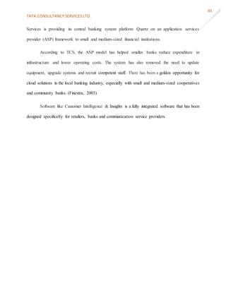 TATA CONSULTANCY SERVICES LTD.
45
Services is providing its central banking system platform Quartz on an application services
provider (ASP) framework to small and medium-sized financial institutions.
According to TCS, the ASP model has helped smaller banks reduce expenditure in
infrastructure and lower operating costs. The system has also removed the need to update
equipment, upgrade systems and recruit competent staff. There has been a golden opportunity for
cloud solutions in the local banking industry, especially with small and medium-sized cooperatives
and community banks. (Finextra, 2003)
Software like Customer Intelligence & Insights is a fully integrated software that has been
designed specifically for retailers, banks and communication service providers.
 