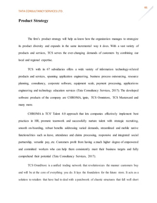 TATA CONSULTANCY SERVICES LTD.
46
Product Strategy
The firm’s product strategy will help us know how the organization manages to strategize
its product diversity and expands in the same incremental way it does. With a vast variety of
products and services, TCS serves the ever-changing demands of customers by combining our
local and regional expertise.
TCS with its 67 subsidiaries offers a wide variety of information technology-related
products and services, spanning application engineering, business process outsourcing, resource
planning, consultancy, corporate software, equipment scale, payment processing, applications
engineering and technology education services (Tata Consultancy Services, 2017). The developed
software products of the company are CHROMA, ignio, TCS Omnistore, TCS Mastercard and
many more.
CHROMA is TCS' Talent 4.0 approach that lets companies effectively implement best
practices in HR, promote teamwork and successfully nurture talent with strategic recruiting,
smooth on-boarding, robust benefits addressing varied demands, streamlined and mobile native
functionalities such as leave, attendance and claims processing, responsive and integrated social
partnership, versatile pay, etc. Customers profit from having a much higher degree of empowered
and committed workers who can help them consistently meet their business targets and fully
comprehend their potential (Tata Consultancy Services, 2017).
TCS OmniStore is a unified trading network that revolutionizes the manner customers buy
and will be at the core of everything you do. It lays the foundation for the future store. It acts as a
solution to retailers that have had to deal with a patchwork of chaotic structures that fall well short
 