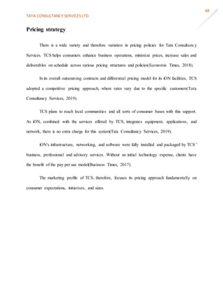 TATA CONSULTANCY SERVICES LTD.
48
Pricing strategy
There is a wide variety and therefore variation in pricing policies for Tata Consultancy
Services. TCS helps consumers enhance business operations, minimize prices, increase sales and
deliverables on schedule across various pricing structures and policies(Economic Times, 2018).
In its overall outsourcing contracts and differential pricing model for its iON facilities, TCS
adopted a competitive pricing approach, where rates vary due to the specific customers(Tata
Consultancy Services, 2019).
TCS plans to reach local communities and all sorts of consumer bases with this support.
As iON, combined with the services offered by TCS, integrates equipment, applications, and
network, there is no extra charge for this system(Tata Consultancy Services, 2019).
iON's infrastructure, networking, and software were fully installed and packaged by TCS '
business, professional and advisory services. Without an initial technology expense, clients have
the benefit of the pay per use model(Business Times, 2017).
The marketing profile of TCS, therefore, focuses its pricing approach fundamentally on
consumer expectations, initiatives, and sizes.
 