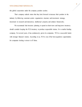 TATA CONSULTANCY SERVICES LTD.
4
this global corporation under the company position section.
Their company outlook states that they look forward to increase their position in the
industry by following customer-centric organization structure and investment strategy,
investment in research and innovation, intellectual property and solution frameworks.
We recommend that investors planning to spend on short-term and long-term inventory
should consider keeping the TCS inventory to produce respectable returns. It is a market leading
company. For several years, it has continuously grown its companies. TCS is a successful leader
with stronger financial returns. According to us, TCS is one of the best acquisition opportunities
for companies looking to invest in IT firms.
 