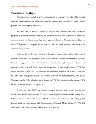 TATA CONSULTANCY SERVICES LTD.
49
Promotion Strategy
Promotion is an essential factor in communicating to consumers the value of the product
or service. Well-marketing and advertising campaigns maintain long sustainability, improve buyer
potential and have company productivity.
TCS has made its influence known all over the world through numerous community
programs. It is the only means of achieving the maximum potential rates of individuals when they
represent humanity and in exchange, they gain respect and admiration. The marketing combination
of the TCS promotional campaign has no trend and does not match any other advertisement or
commercializing business.
In the last decade, TCS has expanded its footprint in various global markets and improved
its brand. It has been a key participant at the World Economic Forum and the European Business
Summit and supported a variety of C-suite clients and investors in regular business conferences. It
promotes global, local and foreign sports and competitions to gain brand awareness. TCS also
funded the theme of New York City Marathon, the Amsterdam Marathon, the World 10 K and the
IPL India squad for Rajasthan Royals. The Mumbai Marathon, the Boston Marathon, the Chicago
Marathon, and the Berlin Marathon are all funded by TCS. The organization also sponsors TCS
IT Wiz, the IT quiz (Davos, 2019, para. 5).
Overall, more than 10,000 top executives compete in these regular events. Over the last
decade, in an ITSMA research report, TCS has increased its global brand recognition among these
C-level executors to 84 percent. Besides, TCS has expanded its relationship with leading global
learning institutions most notably with the sponsorship of Carnegie Mellon University's TCS Hall
and Cornell Tech's Tata Innovation Hub (Davos, 2019, para. 6).
 