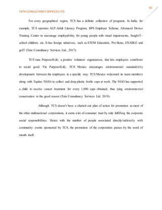 TATA CONSULTANCY SERVICES LTD.
50
For every geographical region, TCS has a definite collection of programs. In India, for
example, TCS operates ALP-Adult Literacy Program, BPS Employer Scheme, Advanced Device
Training Center–to encourage employability for young people with visual impairments, InsightT–
school children, etc. It has foreign initiatives, such as STEM Education, Pro Bono, ENABLE and
goIT (Tata Consultancy Services Ltd., 2017).
TCS runs Purpose4Life, a positive volunteer organization, that lets employees contribute
to social good. Via Purpose4Life, TCS Mexico encourages environmental sustainability
development between the employees in a specific way. TCS Mexico welcomed its team members
along with Tapitas NGOs to collect and drop plastic bottle caps at work. The NGO has supported
a child to receive cancer treatment for every 1,000 caps obtained, thus tying environmental
conservation to the good reason (Tata Consultancy Services Ltd. 2019).
Although TCS doesn’t have a charted-out plan of action for promotion as most of
the other multinational corporations, it earns a lot of consumer trust by only fulfilling the corporate
social responsibilities. Hence with the number of people associated directly/indirectly with
community events sponsored by TCS, the promotion of the corporation passes by the word of
mouth itself.
 