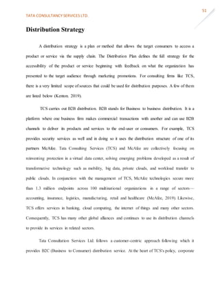 TATA CONSULTANCY SERVICES LTD.
51
Distribution Strategy
A distribution strategy is a plan or method that allows the target consumers to access a
product or service via the supply chain. The Distribution Plan defines the full strategy for the
accessibility of the product or service beginning with feedback on what the organization has
presented to the target audience through marketing promotions. For consulting firms like TCS,
there is a very limited scope of sources that could be used for distribution purposes. A few of them
are listed below (Kenton. 2019).
TCS carries out B2B distribution. B2B stands for Business to business distribution. It is a
platform where one business firm makes commercial transactions with another and can use B2B
channels to deliver its products and services to the end-user or consumers. For example, TCS
provides security services as well and in doing so it uses the distribution structure of one of its
partners McAfee. Tata Consulting Services (TCS) and McAfee are collectively focusing on
reinventing protection in a virtual data center, solving emerging problems developed as a result of
transformative technology such as mobility, big data, private clouds, and workload transfer to
public clouds. In conjunction with the management of TCS, McAfee technologies secure more
than 1.3 million endpoints across 100 multinational organizations in a range of sectors—
accounting, insurance, logistics, manufacturing, retail and healthcare (McAfee, 2019). Likewise,
TCS offers services in banking, cloud computing, the internet of things and many other sectors.
Consequently, TCS has many other global alliances and continues to use its distribution channels
to provide its services in related sectors.
Tata Consultation Services Ltd. follows a customer-centric approach following which it
provides B2C (Business to Consumer) distribution service. At the heart of TCS's policy, corporate
 