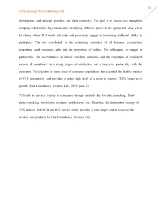 TATA CONSULTANCY SERVICES LTD.
52
development and strategic priorities are client-centricity. The goal is to extend and strengthen
company relationships by continuously identifying different places in the operational value chain
for clients, where TCS would add value and proactively engage in developing additional ability to
participate. This has contributed to the continuing extension of all business partnerships
concerning used resources, sales and the proportion of wallets. The willingness to engage in
partnerships, the determination to deliver excellent outcomes and the reputation of consistent
success all contributed to a strong degree of satisfaction and a long-term partnership with the
customers. Participation in many areas of consumer expenditure has extended the flexible market
of TCS dramatically and provides a rather high level of a room to support TCS’s longer-term
growth (Tata Consultancy Services Ltd., 2019, para. 3).
TCS sells its services directly to consumers through methods like On-Site consulting, Third-
party consulting, workshops, seminars, publications, etc. Therefore, the distribution strategy of
TCS includes both B2B and B2C service which provides a wide target market to access the
services and products by Tata Consultancy Services Ltd.
 