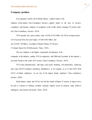 TATA CONSULTANCY SERVICES LTD.
53
Company position
In an appraisal carried out by Brand Finance, a global leader in the
valuation of the market, Tata Consultancy Services, a global leader in the area of services,
consultancy and business solutions is recognized as the world's fastest emerging IT services indu
stry (Tata Consultancy Services, 2018).
TCS currently has a gross market value of US$ 10.391 billion for 2018, an improvement
of 14.4 percent from last year's figure of US$ 9.081 billion and
rise of US$ 1.29 billion, according to Market Finance IT Services
15 Annual Report for 2018(Economic Times, 2018).
The new valuation is the highest exponential development of all
companies in the industry, putting TCS in conjunction with IBM and Accenture in the topmost s
uccessful brands in the world of IT services (Tata Consultancy Services, 2019).
TCS works internationally, with large asset pools, including 146 nationalities, including
more than 446,475 members (including subsidiaries), in 46 countries as at 31-Dec-2019. With
36.2% of female employees, we are one of the largest female employers (Tata consultancy
services, 2020).
Brand finance claims that TCS is now the first brand of Indian IT services in Japan to be a
hit and is a pioneer in offering excellent customer support across its projects, using artificial
intelligence and robotics (Economic Times, 2018).
 
