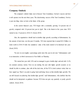 TATA CONSULTANCY SERVICES LTD.
54
Company Outlook
The company's outlook helps one to forecast Tata Consultancy Service's success and how
it will operate over the next three years. The deteriorating success of the Tata Consultancy Service
is just one thing when we look at the future of the group.
In the current financial year, TCS began with a constantly growing 3.6 percent rate of
growth, compared with 2.8 percent last year in April. This is the fastest in five years since TCS
started to rise 15 percent in 2014-15. (Sood, 2019)
Also, the organization should lead to doubles digit growth, according to Subramaniam, by
the amount of deal wins over the past 12 months. TCS also reported that it earned $21.9 billion in
deals worth in 2018-19 after the cumulative value of the deals started to be disclosed last year.
(Sood, 2019)
“So now we are roughly a percentage point more this year in exit rate," Subramaniam said
in an interaction at Mint’s newsroom in New Delhi on Thursday.
“We started last year with 2.8% and we managed to grow double-digit and end with 11.4%
(in constant currency terms). Now we are starting the year with higher growth secured, so we
should be able to continue, plus with all the deal wins, all the TCVs (total contract value) that we
have signed up. There’s no point in going back and losing focus on that (double-digit growth). We
are still focused on achieving that double-digit growth," said Subramaniam, who clarified that this
should not be interpreted as guidance because TCS does not give any quarterly or yearly growth
outlook. (Sood, 2019)
 