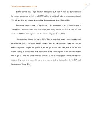 TATA CONSULTANCY SERVICES LTD.
55
For the current year, a high departure rate defines TCS well. A 3.6% exit increase means
the business can expand at 3.6% or add $753 million in additional sales in the year, even though
TCS will not show any increase in any of the 4 quarters of the year. (Sood, 2019)
In constant currency terms, TCS posted an 11,4% growth rate to end FY19 on revenue of
$20,91 billion. Monetary shifts have taken some glitter away, and a 9.6% boost in sales has been
handled and $1.82 billion is poured into the current company. (Sood, 2019)
“I want to stay focused on our 25-26%. There is something called rigor, execution, and
operational excellence. We remain focused on these. Also, it is the company’s philosophy that you
do not compromise margins for growth as you will get neither. The third point is that we have
invested heavily in our business over the decades. What I mean by that is that we were the first
ones to go to China and other overseas locations to set up development centers in high-cost
locations. So, there is no reason for me to even want to look at that numbers (of rivals)," said
Subramaniam. (Sood, 2019)
 