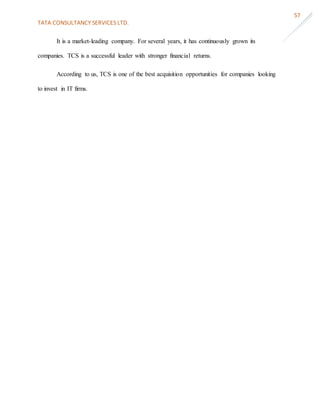 TATA CONSULTANCY SERVICES LTD.
57
It is a market-leading company. For several years, it has continuously grown its
companies. TCS is a successful leader with stronger financial returns.
According to us, TCS is one of the best acquisition opportunities for companies looking
to invest in IT firms.
 