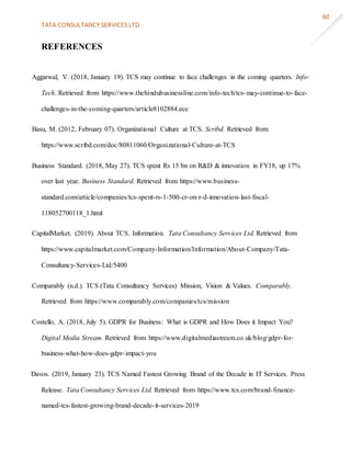 TATA CONSULTANCY SERVICES LTD.
60
REFERENCES
Aggarwal, V. (2018, January 19). TCS may continue to face challenges in the coming quarters. Info-
Tech. Retrieved from https://www.thehindubusinessline.com/info-tech/tcs-may-continue-to-face-
challenges-in-the-coming-quarters/article8102884.ece
Basu, M. (2012, February 07). Organizational Culture at TCS. Scribd. Retrieved from:
https://www.scribd.com/doc/80811060/Organizational-Culture-at-TCS
Business Standard. (2018, May 27). TCS spent Rs 15 bn on R&D & innovation in FY18, up 17%
over last year. Business Standard. Retrieved from https://www.business-
standard.com/article/companies/tcs-spent-rs-1-500-cr-on-r-d-innovation-last-fiscal-
118052700118_1.html
CapitalMarket. (2019). About TCS. Information. Tata Consultancy Services Ltd. Retrieved from
https://www.capitalmarket.com/Company-Information/Information/About-Company/Tata-
Consultancy-Services-Ltd/5400
Comparably (n.d.). TCS (Tata Consultancy Services) Mission, Vision & Values. Comparably.
Retrieved from https://www.comparably.com/companies/tcs/mission
Costello, A. (2018, July 5). GDPR for Business: What is GDPR and How Does it Impact You?
Digital Media Stream. Retrieved from https://www.digitalmediastream.co.uk/blog/gdpr-for-
business-what-how-does-gdpr-impact-you
Davos. (2019, January 23). TCS Named Fastest Growing Brand of the Decade in IT Services. Press
Release. Tata Consultancy Services Ltd. Retrieved from https://www.tcs.com/brand-finance-
named-tcs-fastest-growing-brand-decade-it-services-2019
 
