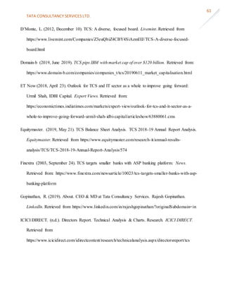 TATA CONSULTANCY SERVICES LTD.
61
D’Monte, L. (2012, December 10). TCS: A diverse, focused board. Livemint. Retrieved from
https://www.livemint.com/Companies/Z3euQbiZ4CBY4SiAzmIIlJ/TCS-A-diverse-focused-
board.html
Domain-b (2019, June 2019). TCS pips IBM with market cap of over $120 billion. Retrieved from:
https://www.domain-b.com/companies/companies_t/tcs/20190611_market_capitalisation.html
ET Now (2018, April 23). Outlook for TCS and IT sector as a whole to improve going forward:
Urmil Shah, IDBI Capital. Expert Views. Retrieved from:
https://economictimes.indiatimes.com/markets/expert-view/outlook-for-tcs-and-it-sector-as-a-
whole-to-improve-going-forward-urmil-shah-idbi-capital/articleshow/63880061.cms
Equitymaster. (2019, May 21). TCS Balance Sheet Analysis. TCS 2018-19 Annual Report Analysis.
Equitymaster. Retrieved from https://www.equitymaster.com/research-it/annual-results-
analysis/TCS/TCS-2018-19-Annual-Report-Analysis/574
Finextra (2003, September 24). TCS targets smaller banks with ASP banking platform: News.
Retrieved from: https://www.finextra.com/newsarticle/10023/tcs-targets-smaller-banks-with-asp-
banking-platform
Gopinathan, R. (2019). About. CEO & MD at Tata Consultancy Services. Rajesh Gopinathan.
LinkedIn. Retrieved from https://www.linkedin.com/in/rajeshgopinathan/?originalSubdomain=in
ICICI DIRECT. (n.d.). Directors Report. Technical Analysis & Charts. Research. ICICI DIRECT.
Retrieved from
https://www.icicidirect.com/idirectcontent/research/technicalanalysis.aspx/directorsreport/tcs
 