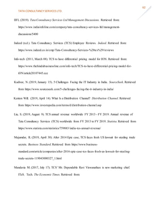 TATA CONSULTANCY SERVICES LTD.
62
IIFL (2019). Tata Consultancy Services Ltd Management Discussions. Retrieved from:
https://www.indiainfoline.com/company/tata-consultancy-services-ltd/management-
discussions/5400
Indeed (n.d.). Tata Consultancy Services (TCS) Employee Reviews. Indeed. Retrieved from:
https://www.indeed.co.in/cmp/Tata-Consultancy-Services-%28tcs%29/reviews
Info-tech (2011, March 08). TCS to have differential pricing model for ION. Retrieved from:
https://www.thehindubusinessline.com/info-tech/TCS-to-have-differential-pricing-model-for-
iON/article20107445.ece
Kadivar, N. (2019, January 15). 5 Challenges Facing the IT Industry in India. SourceSeek. Retrieved
from https://www.sourceseek.com/5-challenges-facing-the-it-industry-in-india/
Kenton Will. (2019, April 14). What Is a Distribution Channel? Distribution Channel. Retrieved
from https://www.investopedia.com/terms/d/distribution-channel.asp
Liu, S. (2019, August 9). TCS annual revenue worldwide FY 2013 - FY 2019. Annual revenue of
Tata Consultancy Services (TCS) worldwide from FY 2013 to FY 2019. Statista. Retrieved from
https://www.statista.com/statistics/759883/india-tcs-annual-revenue/
Majumdar, R. (2019, April 30). After 2014 Epic case, TCS faces fresh US lawsuit for stealing trade
secrets. Business Standard. Retrieved from https://www.business-
standard.com/article/companies/after-2014-epic-case-tcs-faces-fresh-us-lawsuit-for-stealing-
trade-secrets-119043000327_1.html
Mandavia M. (2017, July 17). TCS’ Mr. Dependable Ravi Viswanathan is new marketing chief.
ITeS. Tech. The Economic Times. Retrieved from:
 