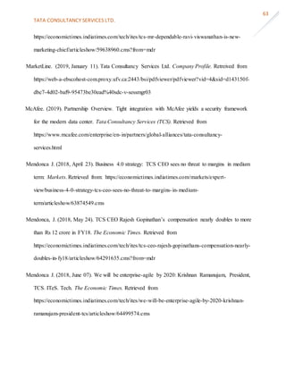 TATA CONSULTANCY SERVICES LTD.
63
https://economictimes.indiatimes.com/tech/ites/tcs-mr-dependable-ravi-viswanathan-is-new-
marketing-chief/articleshow/59638960.cms?from=mdr
MarketLine. (2019, January 11). Tata Consultancy Services Ltd. Company Profile. Retreived from
https://web-a-ebscohost-com.proxy.ufv.ca:2443/bsi/pdfviewer/pdfviewer?vid=4&sid=d143150f-
dbc7-4d02-baf9-95473be30ead%40sdc-v-sessmgr03
McAfee. (2019). Partnership Overview. Tight integration with McAfee yields a security framework
for the modern data center. Tata Consultancy Services (TCS). Retrieved from
https://www.mcafee.com/enterprise/en-in/partners/global-alliances/tata-consultancy-
services.html
Mendonca J. (2018, April 23). Business 4.0 strategy: TCS CEO sees no threat to margins in medium
term: Markets. Retrieved from: https://economictimes.indiatimes.com/markets/expert-
view/business-4-0-strategy-tcs-ceo-sees-no-threat-to-margins-in-medium-
term/articleshow/63874549.cms
Mendonca, J. (2018, May 24). TCS CEO Rajesh Gopinathan’s compensation nearly doubles to more
than Rs 12 crore in FY18. The Economic Times. Retrieved from
https://economictimes.indiatimes.com/tech/ites/tcs-ceo-rajesh-gopinathans-compensation-nearly-
doubles-in-fy18/articleshow/64291635.cms?from=mdr
Mendonca J. (2018, June 07). We will be enterprise-agile by 2020: Krishnan Ramanujam, President,
TCS. ITeS. Tech. The Economic Times. Retrieved from
https://economictimes.indiatimes.com/tech/ites/we-will-be-enterprise-agile-by-2020-krishnan-
ramanujam-president-tcs/articleshow/64499574.cms
 