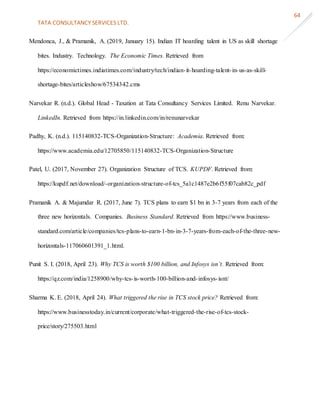 TATA CONSULTANCY SERVICES LTD.
64
Mendonca, J., & Pramanik, A. (2019, January 15). Indian IT hoarding talent in US as skill shortage
bites. Industry. Technology. The Economic Times. Retrieved from
https://economictimes.indiatimes.com/industry/tech/indian-it-hoarding-talent-in-us-as-skill-
shortage-bites/articleshow/67534342.cms
Narvekar R. (n.d.). Global Head - Taxation at Tata Consultancy Services Limited. Renu Narvekar.
LinkedIn. Retrieved from https://in.linkedin.com/in/renunarvekar
Padhy, K. (n.d.). 115140832-TCS-Organization-Structure: Academia. Retrieved from:
https://www.academia.edu/12705850/115140832-TCS-Organization-Structure
Patel, U. (2017, November 27). Organization Structure of TCS. KUPDF. Retrieved from:
https://kupdf.net/download/-organization-structure-of-tcs_5a1c1487e2b6f55f07cab82c_pdf
Pramanik A. & Majumdar R. (2017, June 7). TCS plans to earn $1 bn in 3-7 years from each of the
three new horizontals. Companies. Business Standard. Retrieved from https://www.business-
standard.com/article/companies/tcs-plans-to-earn-1-bn-in-3-7-years-from-each-of-the-three-new-
horizontals-117060601391_1.html.
Punit S. I. (2018, April 23). Why TCS is worth $100 billion, and Infosys isn’t. Retrieved from:
https://qz.com/india/1258900/why-tcs-is-worth-100-billion-and-infosys-isnt/
Sharma K. E. (2018, April 24). What triggered the rise in TCS stock price? Retrieved from:
https://www.businesstoday.in/current/corporate/what-triggered-the-rise-of-tcs-stock-
price/story/275503.html
 