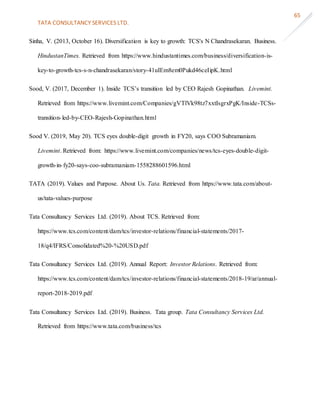 TATA CONSULTANCY SERVICES LTD.
65
Sinha, V. (2013, October 16). Diversification is key to growth: TCS's N Chandrasekaran. Business.
HindustanTimes. Retrieved from https://www.hindustantimes.com/business/diversification-is-
key-to-growth-tcs-s-n-chandrasekaran/story-41uIEm8em0Pukd46ceIipK.html
Sood, V. (2017, December 1). Inside TCS’s transition led by CEO Rajesh Gopinathan. Livemint.
Retrieved from https://www.livemint.com/Companies/gVTlVk98tz7xxtIsgrxPgK/Inside-TCSs-
transition-led-by-CEO-Rajesh-Gopinathan.html
Sood V. (2019, May 20). TCS eyes double-digit growth in FY20, says COO Subramaniam.
Livemint. Retrieved from: https://www.livemint.com/companies/news/tcs-eyes-double-digit-
growth-in-fy20-says-coo-subramaniam-1558288601596.html
TATA (2019). Values and Purpose. About Us. Tata. Retrieved from https://www.tata.com/about-
us/tata-values-purpose
Tata Consultancy Services Ltd. (2019). About TCS. Retrieved from:
https://www.tcs.com/content/dam/tcs/investor-relations/financial-statements/2017-
18/q4/IFRS/Consolidated%20-%20USD.pdf
Tata Consultancy Services Ltd. (2019). Annual Report: Investor Relations. Retrieved from:
https://www.tcs.com/content/dam/tcs/investor-relations/financial-statements/2018-19/ar/annual-
report-2018-2019.pdf
Tata Consultancy Services Ltd. (2019). Business. Tata group. Tata Consultancy Services Ltd.
Retrieved from https://www.tata.com/business/tcs
 