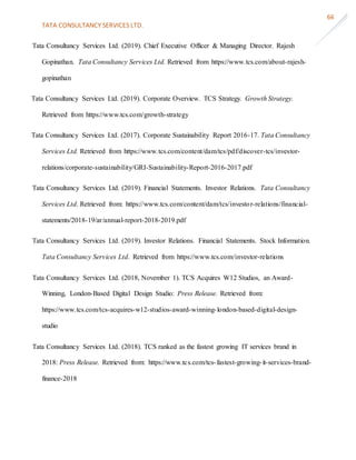 TATA CONSULTANCY SERVICES LTD.
66
Tata Consultancy Services Ltd. (2019). Chief Executive Officer & Managing Director. Rajesh
Gopinathan. Tata Consultancy Services Ltd. Retrieved from https://www.tcs.com/about-rajesh-
gopinathan
Tata Consultancy Services Ltd. (2019). Corporate Overview. TCS Strategy. Growth Strategy.
Retrieved from https://www.tcs.com/growth-strategy
Tata Consultancy Services Ltd. (2017). Corporate Sustainability Report 2016-17. Tata Consultancy
Services Ltd. Retrieved from https://www.tcs.com/content/dam/tcs/pdf/discover-tcs/investor-
relations/corporate-sustainability/GRI-Sustainability-Report-2016-2017.pdf
Tata Consultancy Services Ltd. (2019). Financial Statements. Investor Relations. Tata Consultancy
Services Ltd. Retrieved from: https://www.tcs.com/content/dam/tcs/investor-relations/financial-
statements/2018-19/ar/annual-report-2018-2019.pdf
Tata Consultancy Services Ltd. (2019). Investor Relations. Financial Statements. Stock Information.
Tata Consultancy Services Ltd. Retrieved from https://www.tcs.com/investor-relations
Tata Consultancy Services Ltd. (2018, November 1). TCS Acquires W12 Studios, an Award-
Winning, London-Based Digital Design Studio: Press Release. Retrieved from:
https://www.tcs.com/tcs-acquires-w12-studios-award-winning-london-based-digital-design-
studio
Tata Consultancy Services Ltd. (2018). TCS ranked as the fastest growing IT services brand in
2018: Press Release. Retrieved from: https://www.tcs.com/tcs-fastest-growing-it-services-brand-
finance-2018
 