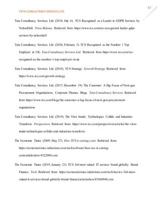 TATA CONSULTANCY SERVICES LTD.
67
Tata Consultancy Services Ltd. (2018, July 6). TCS Recognized as a Leader in GDPR Services by
NelsonHall. Press Release. Retrieved from https://www.tcs.com/tcs-recognized-leader-gdpr-
services-by-nelsonhall
Tata Consultancy Services Ltd. (2020, February 3). TCS Recognised as the Number 1 Top
Employer in UK. Tata Consultancy Services Ltd. Retrieved from https://www.tcs.com/tcs-
recognised-as-the-number-1-top-employer-in-uk
Tata Consultancy Services Ltd. (2018). TCS Strategy: Growth Strategy. Retrieved from:
https://www.tcs.com/growth-strategy
Tata Consultancy Services Ltd. (2017, December 19). The Customer: A Big Focus of Next-gen
Procurement Organizations. Corporate Themes. Blogs. Tata Consultancy Services. Retrieved
from https://www.tcs.com/blogs/the-customer-a-big-focus-of-next-gen-procurement-
organizations
Tata Consultancy Services Ltd. (2019). The View Inside: Technologies Collide and Industries
Transform: Perspectives. Retrieved from: https://www.tcs.com/perspectives/articles/the-view-
inside-technologies-collide-and-industries-transform
The Economic Times (2009, May 27). How TCS is cutting costs. Retrieved from:
https://economictimes.indiatimes.com/tech/software/how-tcs-is-cutting-
costs/articleshow/4322084.cms
The Economic Times (2019, January 23). TCS 3rd most-valued IT services brand globally: Brand
Finance: Tech. Retrieved from: https://economictimes.indiatimes.com/tech/ites/tcs-3rd-most-
valued-it-services-brand-globally-brand-finance/articleshow/67660948.cms
 