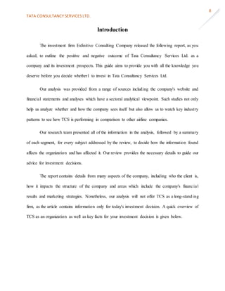 TATA CONSULTANCY SERVICES LTD.
8
Introduction
The investment firm Exfinitive Consulting Company released the following report, as you
asked, to outline the positive and negative outcome of Tata Consultancy Services Ltd. as a
company and its investment prospects. This guide aims to provide you with all the knowledge you
deserve before you decide whether1 to invest in Tata Consultancy Services Ltd.
Our analysis was provided from a range of sources including the company's website and
financial statements and analyses which have a sectoral analytical viewpoint. Such studies not only
help us analyze whether and how the company sees itself but also allow us to watch key industry
patterns to see how TCS is performing in comparison to other airline companies.
Our research team presented all of the information in the analysis, followed by a summary
of each segment, for every subject addressed by the review, to decide how the information found
affects the organization and has affected it. Our review provides the necessary details to guide our
advice for investment decisions.
The report contains details from many aspects of the company, including who the client is,
how it impacts the structure of the company and areas which include the company's financial
results and marketing strategies. Nonetheless, our analysis will not offer TCS as a long-standing
firm, as the article contains information only for today's investment decision. A quick overview of
TCS as an organization as well as key facts for your investment decision is given below.
 