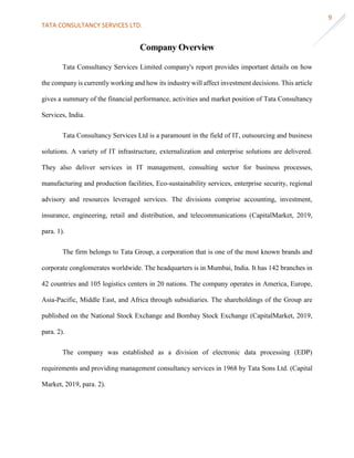 TATA CONSULTANCY SERVICES LTD.
9
Company Overview
Tata Consultancy Services Limited company's report provides important details on how
the company is currently working and how its industry will affect investment decisions. This article
gives a summary of the financial performance, activities and market position of Tata Consultancy
Services, India.
Tata Consultancy Services Ltd is a paramount in the field of IT, outsourcing and business
solutions. A variety of IT infrastructure, externalization and enterprise solutions are delivered.
They also deliver services in IT management, consulting sector for business processes,
manufacturing and production facilities, Eco-sustainability services, enterprise security, regional
advisory and resources leveraged services. The divisions comprise accounting, investment,
insurance, engineering, retail and distribution, and telecommunications (CapitalMarket, 2019,
para. 1).
The firm belongs to Tata Group, a corporation that is one of the most known brands and
corporate conglomerates worldwide. The headquarters is in Mumbai, India. It has 142 branches in
42 countries and 105 logistics centers in 20 nations. The company operates in America, Europe,
Asia-Pacific, Middle East, and Africa through subsidiaries. The shareholdings of the Group are
published on the National Stock Exchange and Bombay Stock Exchange (CapitalMarket, 2019,
para. 2).
The company was established as a division of electronic data processing (EDP)
requirements and providing management consultancy services in 1968 by Tata Sons Ltd. (Capital
Market, 2019, para. 2).
 