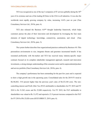 TATA CONSULTANCY SERVICES LTD.
10
TCS was recognized as one of the top 3 companies of IT services globally during the 50th
year of its existence and one of the leading 60 firms in the USA in all industries. It was also the
worldwide most rapidly growing company by value, increasing 14.4% year on year (Tata
Consultancy Services Ltd., 2019e, para. 6).
TCS also released the Business 4.0™ thought leadership framework, which helps
customers pursue the plan of their innovation and development by leveraging the four main
elements of digital technology: knowledge, connectivity, automation, and cloud (Tata
Consultancy Services Ltd., 2019e, para. 3).
The system further describes four organizational practices embraced by Business 4.0. This
personalizes environments to size, integrates threats and generates incremental benefit. It has
resonated proficiently with the market and TCS has received many industry-specific major
contracts focused on its complete stakeholder management approach, research and innovation
investments, a strong strategic understanding of the consumer sector and its unprecedented product
and service portfolio (Tata Consultancy Services Ltd., 2019e, para. 4).
The company’s performance has been outstanding for the past few years and is expected
to show a high growth rate in the upcoming years. Consolidated sales for the 2019 FY stood at
Rs146,463, 19.0 percent higher than the previous year's sales of Rs123,104 crore. The non-
controlling interest and Profit After Tax (PAT) attributable to shareholders for FY 2019 and FY
2018 is Rs 31,562 crores and Rs 25,880 respectively. For FY 2019, the PAT attributable to
shareholders was valued at Rs 31,472 and reported a 21.9 percent increase compared to the PAT
for FY 2018 of Rs 25,826 crore (ICICI-DIRECT, 2019, para. 6).
 