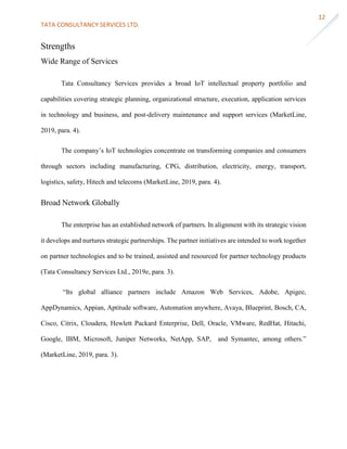 TATA CONSULTANCY SERVICES LTD.
12
Strengths
Wide Range of Services
Tata Consultancy Services provides a broad IoT intellectual property portfolio and
capabilities covering strategic planning, organizational structure, execution, application services
in technology and business, and post-delivery maintenance and support services (MarketLine,
2019, para. 4).
The company’s IoT technologies concentrate on transforming companies and consumers
through sectors including manufacturing, CPG, distribution, electricity, energy, transport,
logistics, safety, Hitech and telecoms (MarketLine, 2019, para. 4).
Broad Network Globally
The enterprise has an established network of partners. In alignment with its strategic vision
it develops and nurtures strategic partnerships. The partner initiatives are intended to work together
on partner technologies and to be trained, assisted and resourced for partner technology products
(Tata Consultancy Services Ltd., 2019e, para. 3).
“Its global alliance partners include Amazon Web Services, Adobe, Apigee,
AppDynamics, Appian, Aptitude software, Automation anywhere, Avaya, Blueprint, Bosch, CA,
Cisco, Citrix, Cloudera, Hewlett Packard Enterprise, Dell, Oracle, VMware, RedHat, Hitachi,
Google, IBM, Microsoft, Juniper Networks, NetApp, SAP, and Symantec, among others.”
(MarketLine, 2019, para. 3).
 