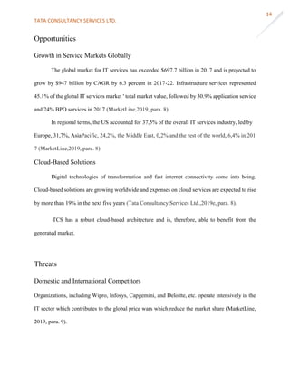 TATA CONSULTANCY SERVICES LTD.
14
Opportunities
Growth in Service Markets Globally
The global market for IT services has exceeded $697.7 billion in 2017 and is projected to
grow by $947 billion by CAGR by 6.3 percent in 2017-22. Infrastructure services represented
45.1% of the global IT services market ' total market value, followed by 30.9% application service
and 24% BPO services in 2017 (MarketLine,2019, para. 8)
In regional terms, the US accounted for 37,5% of the overall IT services industry, led by
Europe, 31,7%, AsiaPacific, 24,2%, the Middle East, 0,2% and the rest of the world, 6,4% in 201
7 (MarketLine,2019, para. 8)
Cloud-Based Solutions
Digital technologies of transformation and fast internet connectivity come into being.
Cloud-based solutions are growing worldwide and expenses on cloud services are expected to rise
by more than 19% in the next five years (Tata Consultancy Services Ltd.,2019e, para. 8).
TCS has a robust cloud-based architecture and is, therefore, able to benefit from the
generated market.
Threats
Domestic and International Competitors
Organizations, including Wipro, Infosys, Capgemini, and Deloitte, etc. operate intensively in the
IT sector which contributes to the global price wars which reduce the market share (MarketLine,
2019, para. 9).
 