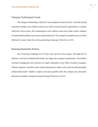 TATA CONSULTANCY SERVICES LTD.
15
Changing Technological Trends
The changes in technologies and the IT sector depends on their activities. Accenture should
constantly introduce new products and services which exceed customer requirements to compete
effectively with its peers. New technologies or new industry norms may render current, outdated
or unmarketable products and services under production. The company's competitiveness could be
affected if it cannot study the evolving technology landscape (MarketLine,2019).
Retaining Sustainable Workers
One of the great challenges for IT firms is the survival of the workers. The high level of
attrition or the lack of skilled professionals can impact the company's performance. The abilities
of project management and customers are largely dependent on the ability of project managers,
software engineers, and other senior technical personnel to attract, train, motivate and keep highly
skilled professionals. Unable to employ and retain qualified staff, the company may drastically
decrease its portfolio of projects and profit margin (MarketLine,2019).
 