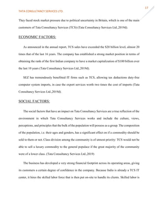 TATA CONSULTANCY SERVICES LTD.
17
They faced stock market pressure due to political uncertainty in Britain, which is one of the main
customers of Tata Consultancy Services (TCS) (Tata Consultancy Services Ltd.,2019d).
ECONOMIC FACTORS:
As announced in the annual report, TCS sales have exceeded the $20 billion level, almost 20
times that of the last 16 years. The company has established a strong market position in terms of
obtaining the rank of the first Indian company to have a market capitalization of $100 billion over
the last 10 years (Tata Consultancy Services Ltd.,2019d).
SEZ has tremendously benefitted IT firms such as TCS, allowing tax deductions duty-free
computer system imports, in case the export services worth two times the cost of imports (Tata
Consultancy Services Ltd.,2019d).
SOCIAL FACTORS:
The social factors that have an impact on Tata Consultancy Services are a true reflection of the
environment in which Tata Consultancy Services works and include the culture, views,
perceptions, and principles that the bulk of the population will possess as a group. The composition
of the population, i.e. their ages and genders, has a significant effect on if a commodity should be
sold to them or not. Class division among the community is of utmost priority: TCS would not be
able to sell a luxury commodity to the general populace if the great majority of the community
were of a lower class. (Tata Consultancy Services Ltd.,2019)
The business has developed a very strong financial footprint across its operating areas, giving
its customers a certain degree of confidence in the company. Because India is already a TCS IT
center, it hires the skilled labor force that is then put on-site to handle its clients. Skilled labor is
 