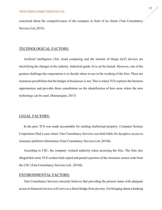 TATA CONSULTANCY SERVICES LTD.
18
concerned about the competitiveness of the company in front of its clients (Tata Consultancy
Services Ltd.,2019).
TECHNOLOGICAL FACTORS:
Artificial intelligence (AI), cloud computing and the internet of things (IoT) devices are
electrifying the changes in the industry. Industrial-grade AI is set for launch. However, one of the
greatest challenge the corporations is to decide where to use in the working of the firm. There are
numerous possibilities but the budget of businesses is not. This is where TCS explores the business
opportunities and provides them consultation on the identification of best areas where the new
technology can be used. (Ramanujam, 2017)
LEGAL FACTORS:
In the past, TCS was made accountable for stealing intellectual property. Computer Science
Corporation filed a case where Tata Consultancy Services was held liable for deceptive access to
insurance platform information (Tata Consultancy Services Ltd.,2019d).
According to CSC, the company violated authority when accessing the files. The firm also
alleged that some TCS workers had copied and pasted a portion of the insurance source code from
the CSC (Tata Consultancy Services Ltd., 2019d).
ENVIRONMENTAL FACTORS:
Tata Consultancy Services sincerely believes that providing the poorest states with adequate
access to financial services will serve as a direct bridge from poverty. For bringing about a banking
 