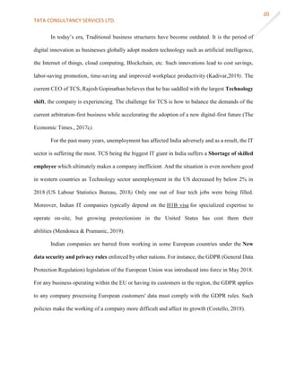 TATA CONSULTANCY SERVICES LTD.
20
In today’s era, Traditional business structures have become outdated. It is the period of
digital innovation as businesses globally adopt modern technology such as artificial intelligence,
the Internet of things, cloud computing, Blockchain, etc. Such innovations lead to cost savings,
labor-saving promotion, time-saving and improved workplace productivity (Kadivar,2019). The
current CEO of TCS, Rajesh Gopinathan believes that he has saddled with the largest Technology
shift, the company is experiencing. The challenge for TCS is how to balance the demands of the
current arbitration-first business while accelerating the adoption of a new digital-first future (The
Economic Times., 2017c).
For the past many years, unemployment has affected India adversely and as a result, the IT
sector is suffering the most. TCS being the biggest IT giant in India suffers a Shortage of skilled
employee which ultimately makes a company inefficient. And the situation is even nowhere good
in western countries as Technology sector unemployment in the US decreased by below 2% in
2018 (US Labour Statistics Bureau, 2018). Only one out of four tech jobs were being filled.
Moreover, Indian IT companies typically depend on the H1B visa for specialized expertise to
operate on-site, but growing protectionism in the United States has cost them their
abilities (Mendonca & Pramanic, 2019).
Indian companies are barred from working in some European countries under the New
data security and privacy rules enforced by other nations. For instance, the GDPR (General Data
Protection Regulation) legislation of the European Union was introduced into force in May 2018.
For any business operating within the EU or having its customers in the region, the GDPR applies
to any company processing European customers' data must comply with the GDPR rules. Such
policies make the working of a company more difficult and affect its growth (Costello, 2018).
 