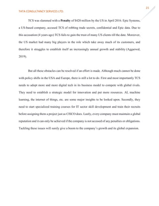 TATA CONSULTANCY SERVICES LTD.
21
TCS was slammed with a Penalty of $420 million by the US in April 2016. Epic Systems,
a US-based company, accused TCS of robbing trade secrets, confidential and Epic data. Due to
this accusation (4 years ago) TCS fails to gain the trust of many US clients till the date. Moreover,
the US market had many big players in the role which take away much of its customers, and
therefore it struggles to establish itself an increasingly annual growth and stability (Aggarwal,
2019).
But all these obstacles can be resolved if an effort is made. Although much cannot be done
with policy shifts in the USA and Europe, there is still a lot to do. First and most importantly TCS
needs to adopt more and more digital tech in its business model to compete with global rivals.
They need to establish a strategic model for innovation and put more resources. AI, machine
learning, the internet of things, etc. are some major insights to be looked upon. Secondly, they
need to start specialized training courses for IT sector skill development and train their recruits
before assigning them a project just as CISCO does. Lastly, every company must maintain a global
reputation and it can only be achieved if the company is not accused of any penalties or obligations.
Tackling these issues will surely give a boom to the company’s growth and its global expansion.
 