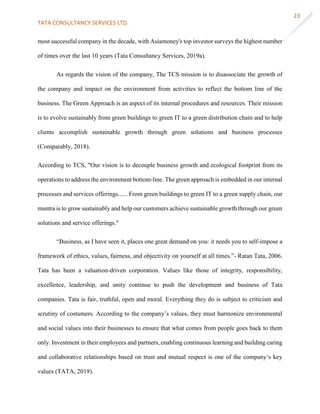 TATA CONSULTANCY SERVICES LTD.
23
most successful company in the decade, with Asiamoney's top investor surveys the highest number
of times over the last 10 years (Tata Consultancy Services, 2019a).
As regards the vision of the company, The TCS mission is to disassociate the growth of
the company and impact on the environment from activities to reflect the bottom line of the
business. The Green Approach is an aspect of its internal procedures and resources. Their mission
is to evolve sustainably from green buildings to green IT to a green distribution chain and to help
clients accomplish sustainable growth through green solutions and business processes
(Comparably, 2018).
According to TCS, "Our vision is to decouple business growth and ecological footprint from its
operations to address the environment bottom-line. The green approach is embedded in our internal
processes and services offerings...... From green buildings to green IT to a green supply chain, our
mantra is to grow sustainably and help our customers achieve sustainable growth through our green
solutions and service offerings."
“Business, as I have seen it, places one great demand on you: it needs you to self-impose a
framework of ethics, values, fairness, and objectivity on yourself at all times.”- Ratan Tata, 2006.
Tata has been a valuation-driven corporation. Values like those of integrity, responsibility,
excellence, leadership, and unity continue to push the development and business of Tata
companies. Tata is fair, truthful, open and moral. Everything they do is subject to criticism and
scrutiny of costumers. According to the company’s values, they must harmonize environmental
and social values into their businesses to ensure that what comes from people goes back to them
only. Investment in their employees and partners, enabling continuous learning and building caring
and collaborative relationships based on trust and mutual respect is one of the company’s key
values (TATA, 2019).
 