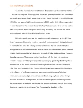 TATA CONSULTANCY SERVICES LTD.
25
TCS also has plans to increase investments in Research and Development, to compete in
IT and deal with the global technology giants. Indeed it is spending on research and development
and growth projects have already started to rise by more than 17 percent in 2018 to 15 billion. Rs
2.98 billion was spent on R&D from its investment in FY18, and Rs 12.02 billion was expended
on innovation centers. This accounts for about 1.2% of TCS's cumulative fiscal turnover and has
opted to boost this in the next two years. Besides, they are opening new research labs outside
India to take their research abroad (Business Standard, 2018).
While it is certainly not a new idea to deliver great job and customer service, TCS has
always been aware of innovative ways to be a genuinely customer-center. A strategy that cannot
be overemphasized is the idea of being customer-centered and they aim to further take this
strategy forward in their future operations. It can be easy to take consumers for granted for a fast-
growing global company like TCS. To achieve their goals TCS has decided to follow Customer-
focused procurement. The consumer cantered recruitment role also starts with a customer
orientated business model being implemented by a company by specifically identifying what it
means to them. In this manner, consumer-oriented organizations often can match their entire
value chain with customer priorities. Customer-focused procurement also involves the analysis
of the efficiency of vendors as per customer requirements, maintaining an efficient and
customer-service-orientated procurement process and motivating employees to take the right
decisions. In contrast to existing systems, modern recruitment approaches will also guarantee
that critical criteria are tracked in real-time and that obsolete controls are removed and will help
the company in achieving its objectives (Tata Consultancy Services Ltd., 2017g).
 