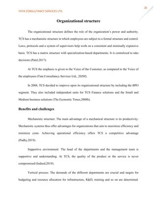 TATA CONSULTANCY SERVICES LTD.
26
Organizational structure
The organizational structure defines the role of the organization’s power and authority.
TCS has a mechanistic structure in which employees are subject to a formal structure and control.
Laws, protocols and a system of supervisors help work on a consistent and minimally expensive
basis. TCS has a matrix structure with specialization-based departments. It is centralized to take
decisions (Patel,2017).
At TCS the emphasis is given to the Voice of the Customer, as compared to the Voice of
the employees (Tata Consultancy Services Ltd., 2020f).
In 2008, TCS decided to improve upon its organizational structure by including the BPO
segment. They also included independent units for TCS Finance solutions and the Small and
Medium business solutions (The Economic Times,2008b).
Benefits and challenges
Mechanistic structure: The main advantage of a mechanical structure is its productivity.
Mechanistic systems thus offer advantages for organizations that aim to maximize efficiency and
minimize costs. Achieving operational efficiency offers TCS a competitive advantage
(Padhy,2019).
Supportive environment: The head of the departments and the management team is
supportive and understanding. At TCS, the quality of the product or the service is never
compromised (Indeed,2019).
Vertical process: The demands of the different departments are crucial and targets for
budgeting and resource allocation for infrastructure, R&D, training and so on are determined.
 