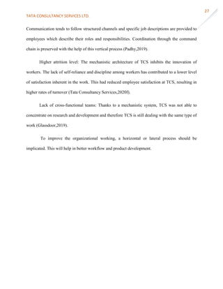 TATA CONSULTANCY SERVICES LTD.
27
Communication tends to follow structured channels and specific job descriptions are provided to
employees which describe their roles and responsibilities. Coordination through the command
chain is preserved with the help of this vertical process (Padhy,2019).
Higher attrition level: The mechanistic architecture of TCS inhibits the innovation of
workers. The lack of self-reliance and discipline among workers has contributed to a lower level
of satisfaction inherent in the work. This had reduced employee satisfaction at TCS, resulting in
higher rates of turnover (Tata Consultancy Services,2020f).
Lack of cross-functional teams: Thanks to a mechanistic system, TCS was not able to
concentrate on research and development and therefore TCS is still dealing with the same type of
work (Glassdoor,2019).
To improve the organizational working, a horizontal or lateral process should be
implicated. This will help in better workflow and product development.
 