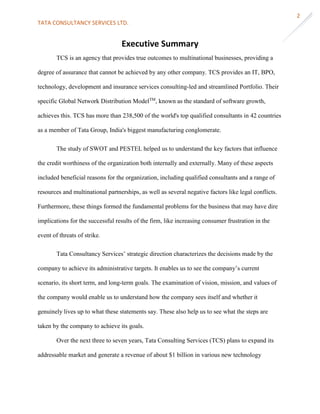 TATA CONSULTANCY SERVICES LTD.
2
Executive Summary
TCS is an agency that provides true outcomes to multinational businesses, providing a
degree of assurance that cannot be achieved by any other company. TCS provides an IT, BPO,
technology, development and insurance services consulting-led and streamlined Portfolio. Their
specific Global Network Distribution ModelTM
, known as the standard of software growth,
achieves this. TCS has more than 238,500 of the world's top qualified consultants in 42 countries
as a member of Tata Group, India's biggest manufacturing conglomerate.
The study of SWOT and PESTEL helped us to understand the key factors that influence
the credit worthiness of the organization both internally and externally. Many of these aspects
included beneficial reasons for the organization, including qualified consultants and a range of
resources and multinational partnerships, as well as several negative factors like legal conflicts.
Furthermore, these things formed the fundamental problems for the business that may have dire
implications for the successful results of the firm, like increasing consumer frustration in the
event of threats of strike.
Tata Consultancy Services’ strategic direction characterizes the decisions made by the
company to achieve its administrative targets. It enables us to see the company’s current
scenario, its short term, and long-term goals. The examination of vision, mission, and values of
the company would enable us to understand how the company sees itself and whether it
genuinely lives up to what these statements say. These also help us to see what the steps are
taken by the company to achieve its goals.
Over the next three to seven years, Tata Consulting Services (TCS) plans to expand its
addressable market and generate a revenue of about $1 billion in various new technology
 